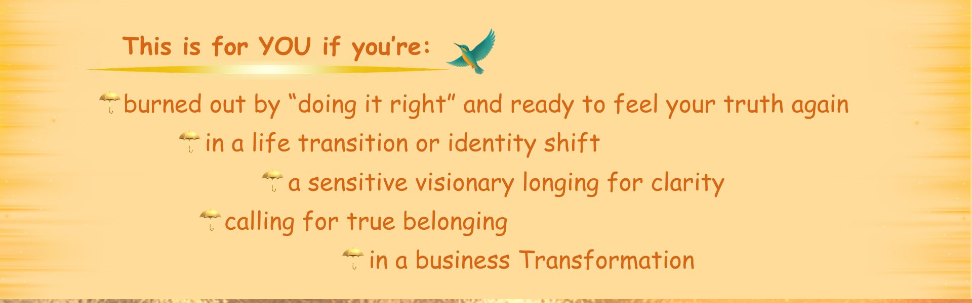 Who This Is For? This is for you if you’re: -in a life transition or identity shift -in a business Transformation -a sensitive visionary longing for clarity -burned out by “doing it right” and ready to feel your truth again -calling for true belonging