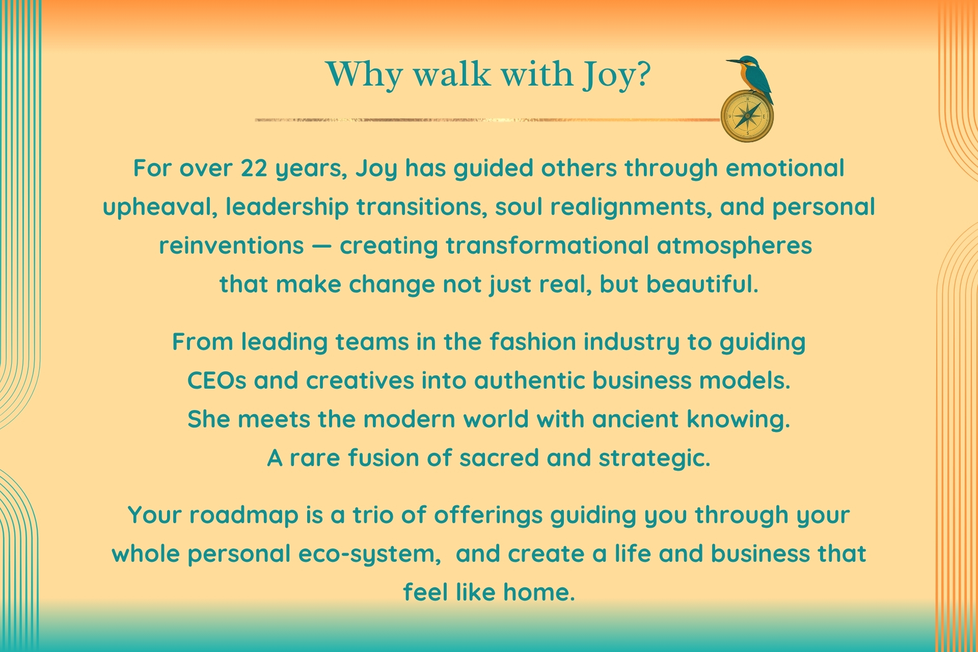 For over 22 years, Joy has guided others through emotional upheaval, leadership transitions, soul realignments, and personal reinventions — creating transformational atmospheres that make change not just real, but beautiful. From leading teams in the fashion industry to guiding CEOs and creatives into authentic business models. She meets the modern world with ancient knowing. A rare fusion of sacred and strategic.Your roadmap is a trio of offerings guiding you through your whole personal eco-system, and create a life and business that feel like home.